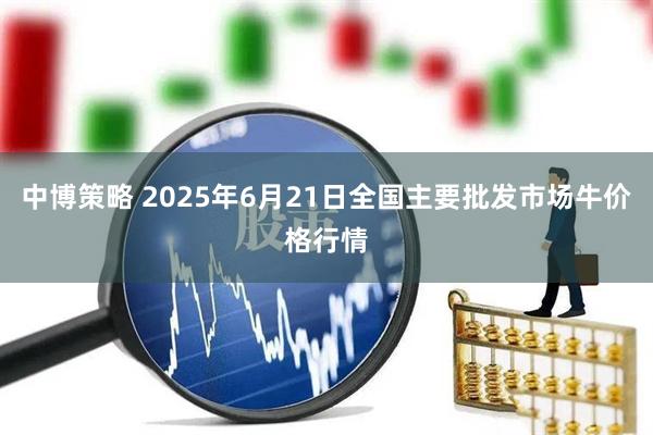 中博策略 2025年6月21日全国主要批发市场牛价格行情