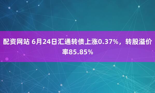 配资网站 6月24日汇通转债上涨0.37%，转股溢价率85.85%