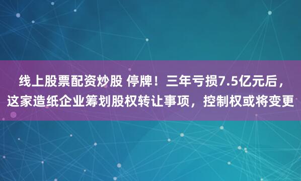 线上股票配资炒股 停牌!三年亏损7.5亿元后,这家造纸企业筹划股权转让事项,控制权或将变更