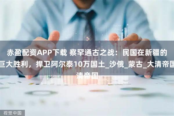 赤盈配资APP下载 察罕通古之战：民国在新疆的巨大胜利，捍卫阿尔泰10万国土_沙俄_蒙古_大清帝国