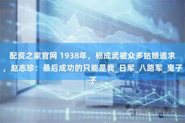 配资之家官网 1938年，杨成武被众多姑娘追求，赵志珍：最后成功的只能是我_日军_八路军_鬼子