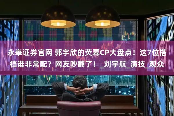 永崋证券官网 郭宇欣的荧幕CP大盘点!这7位搭档谁非常配?网友吵翻了!_刘宇航_演技_观众