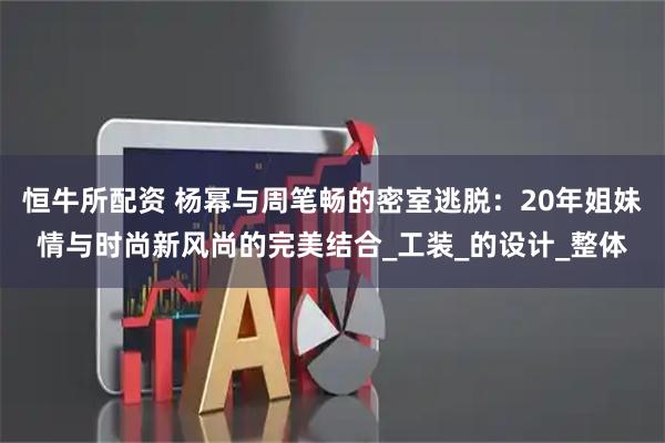恒牛所配资 杨幂与周笔畅的密室逃脱:20年姐妹情与时尚新风尚的完美结合_工装_的设计_整体