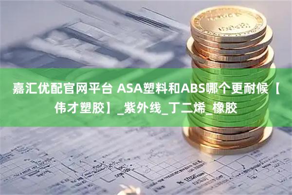 嘉汇优配官网平台 ASA塑料和ABS哪个更耐候【伟才塑胶】_紫外线_丁二烯_橡胶