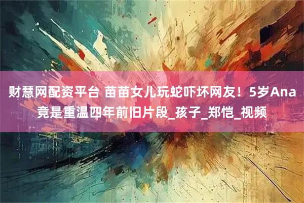 财慧网配资平台 苗苗女儿玩蛇吓坏网友！5岁Ana竟是重温四年前旧片段_孩子_郑恺_视频