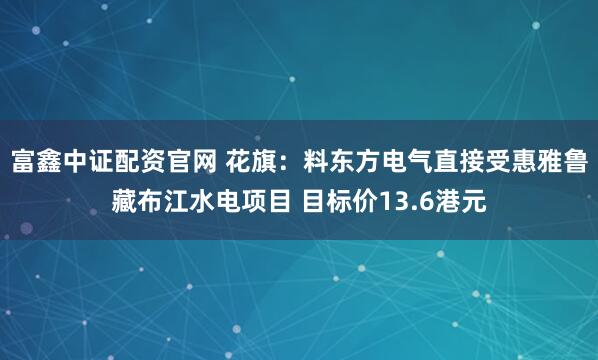 富鑫中证配资官网 花旗:料东方电气直接受惠雅鲁藏布江水电项目 目标价13.6港元