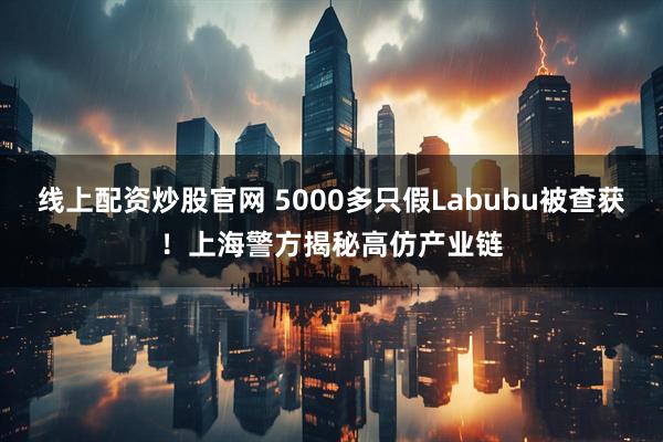 线上配资炒股官网 5000多只假Labubu被查获!上海警方揭秘高仿产业链