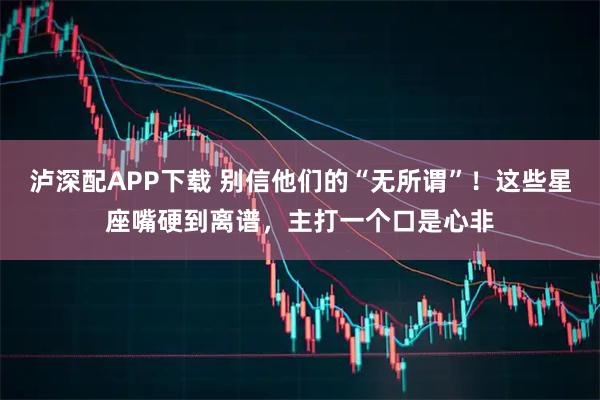 泸深配APP下载 别信他们的“无所谓”!这些星座嘴硬到离谱,主打一个口是心非