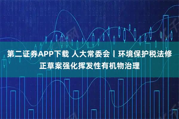 第二证券APP下载 人大常委会丨环境保护税法修正草案强化挥发性有机物治理