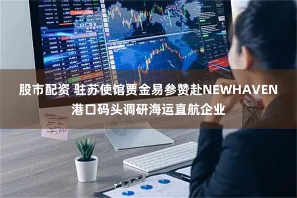 股市配资 驻苏使馆贾金易参赞赴NEWHAVEN港口码头调研海运直航企业