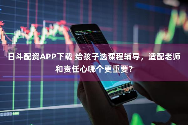 日斗配资APP下载 给孩子选课程辅导，适配老师和责任心哪个更重要？