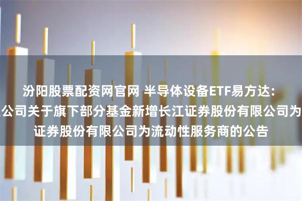 汾阳股票配资网官网 半导体设备ETF易方达: 易方达基金管理有限公司关于旗下部分基金新增长江证券股份有限公司为流动性服务商的公告