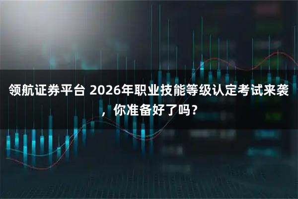 领航证券平台 2026年职业技能等级认定考试来袭，你准备好了吗？