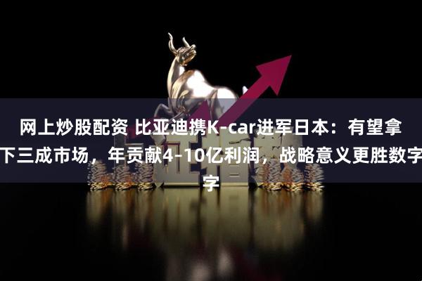 网上炒股配资 比亚迪携K-car进军日本：有望拿下三成市场，年贡献4–10亿利润，战略意义更胜数字