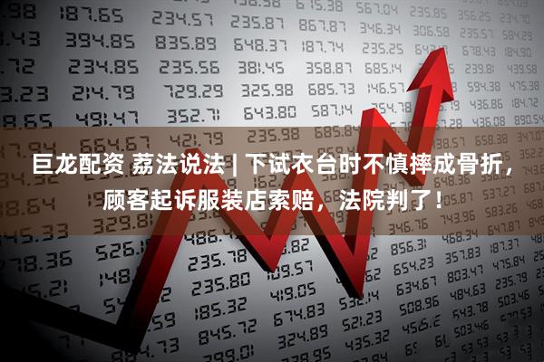 巨龙配资 荔法说法 | 下试衣台时不慎摔成骨折，顾客起诉服装店索赔，法院判了！