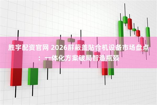 胜宇配资官网 2026屏蔽盖贴合机设备市场盘点：一体化方案破局智造瓶颈