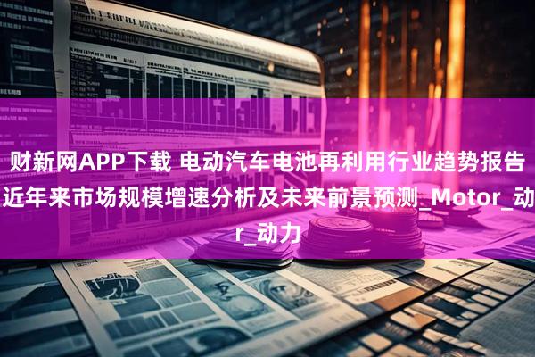 财新网APP下载 电动汽车电池再利用行业趋势报告:近年来市场规模增速分析及未来前景预测_Motor_动力