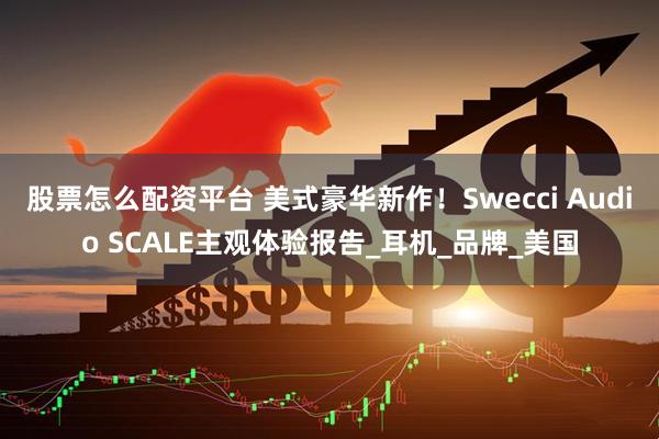 股票怎么配资平台 美式豪华新作!Swecci Audio SCALE主观体验报告_耳机_品牌_美国