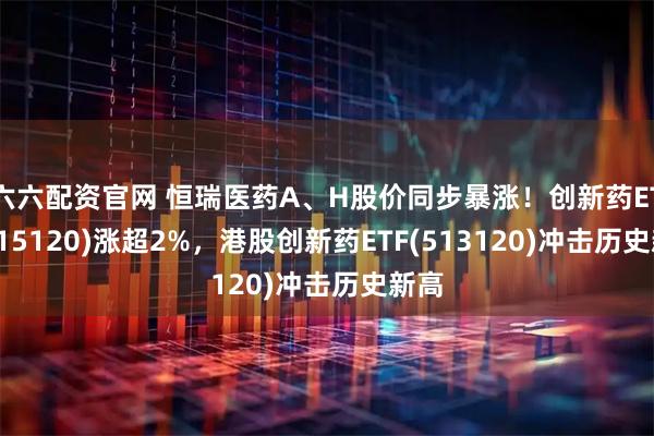 六六配资官网 恒瑞医药A、H股价同步暴涨!创新药ETF(515120)涨超2%,港股创新药ETF(513120)冲击历史新高