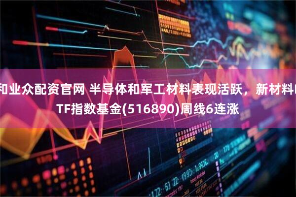 和业众配资官网 半导体和军工材料表现活跃,新材料ETF指数基金(516890)周线6连涨