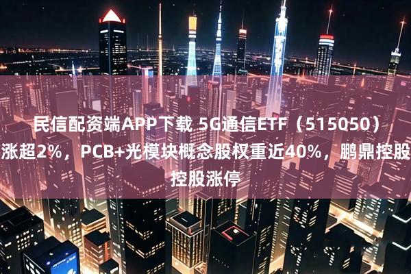 民信配资端APP下载 5G通信ETF(515050)盘中涨超2%,PCB+光模块概念股权重近40%,鹏鼎控股涨停
