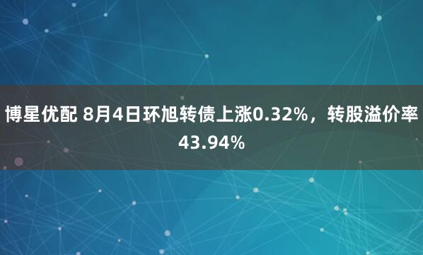 博星优配 8月4日环旭转债上涨0.32%，转股溢价率43.94%