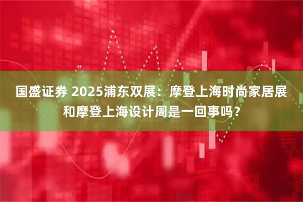 国盛证券 2025浦东双展：摩登上海时尚家居展和摩登上海设计周是一回事吗？