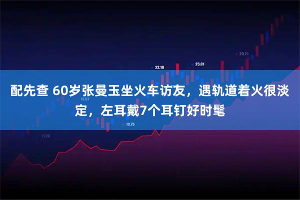 配先查 60岁张曼玉坐火车访友,遇轨道着火很淡定,左耳戴7个耳钉好时髦