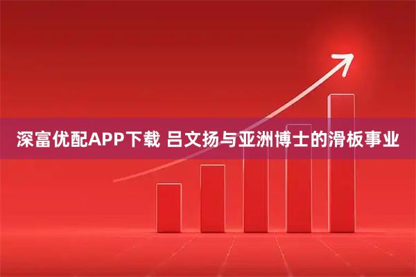 深富优配APP下载 吕文扬与亚洲博士的滑板事业