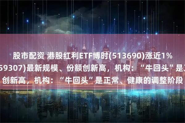 股市配资 港股红利ETF博时(513690)涨近1%,红利低波100ETF(159307)最新规模、份额创新高,机构:“牛回头”是正常、健康的调整阶段