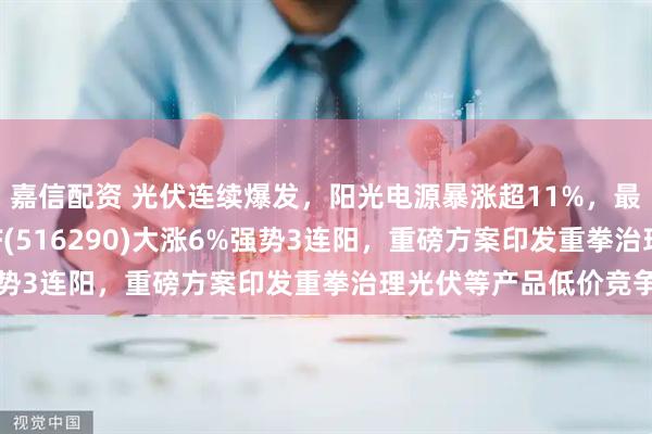 嘉信配资 光伏连续爆发，阳光电源暴涨超11%，最低费率的光伏龙头ETF(516290)大涨6%强势3连阳，重磅方案印发重拳治理光伏等产品低价竞争