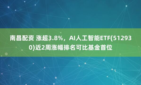南昌配资 涨超3.8%，AI人工智能ETF(512930)近2周涨幅排名可比基金首位