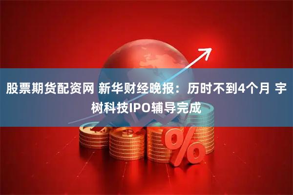 股票期货配资网 新华财经晚报:历时不到4个月 宇树科技IPO辅导完成