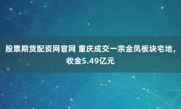 股票期货配资网官网 重庆成交一宗金凤板块宅地，收金5.49亿元